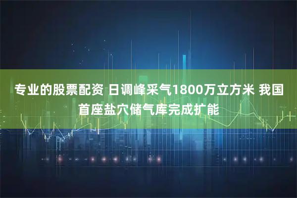 专业的股票配资 日调峰采气1800万立方米 我国首座盐穴储气库完成扩能