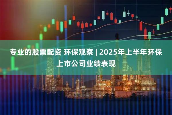 专业的股票配资 环保观察 | 2025年上半年环保上市公司业绩表现