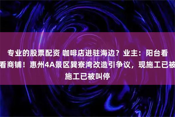 专业的股票配资 咖啡店进驻海边？业主：阳台看海变看商铺！惠州4A景区巽寮湾改造引争议，现施工已被叫停