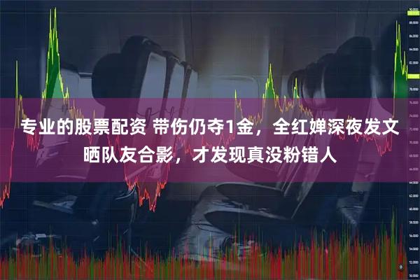 专业的股票配资 带伤仍夺1金，全红婵深夜发文晒队友合影，才发现真没粉错人