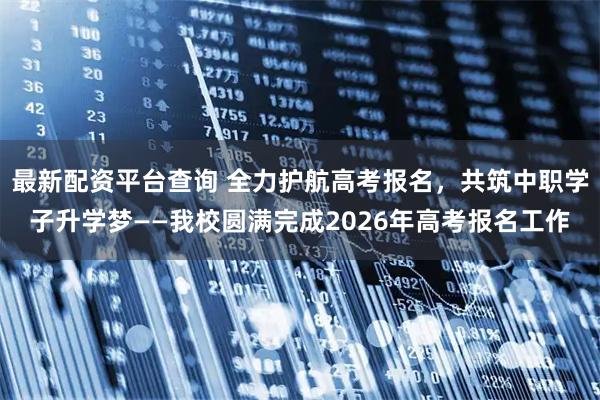 最新配资平台查询 全力护航高考报名，共筑中职学子升学梦——我校圆满完成2026年高考报名工作