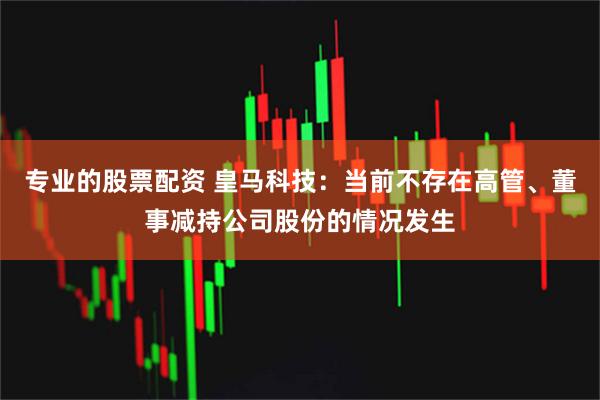 专业的股票配资 皇马科技：当前不存在高管、董事减持公司股份的情况发生