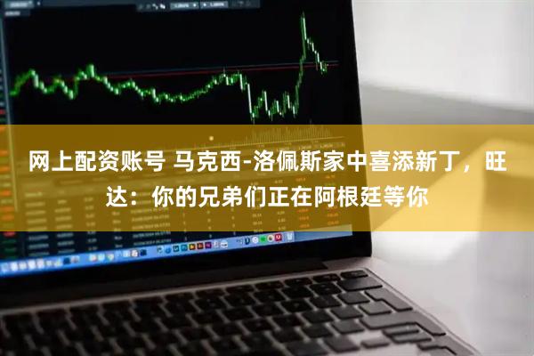 网上配资账号 马克西-洛佩斯家中喜添新丁，旺达：你的兄弟们正在阿根廷等你
