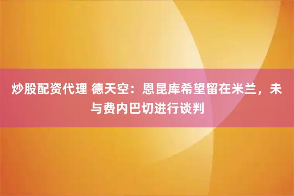 炒股配资代理 德天空：恩昆库希望留在米兰，未与费内巴切进行谈判