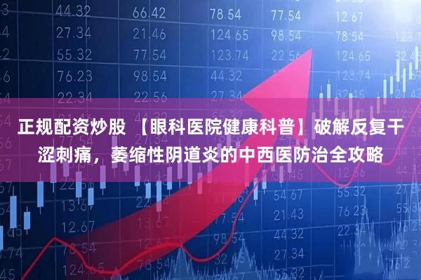 正规配资炒股 【眼科医院健康科普】破解反复干涩刺痛，萎缩性阴道炎的中西医防治全攻略