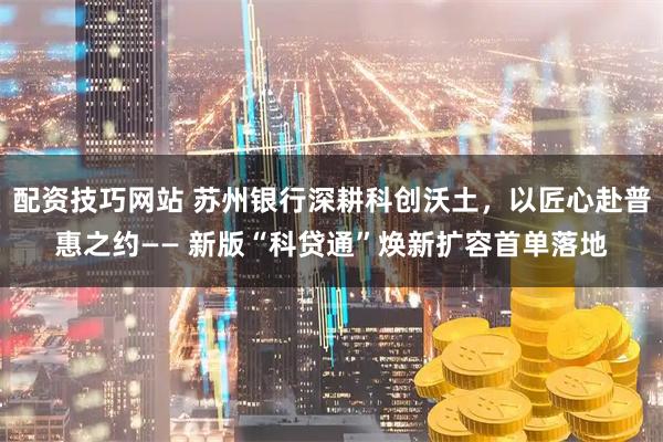 配资技巧网站 苏州银行深耕科创沃土，以匠心赴普惠之约—— 新版“科贷通”焕新扩容首单落地