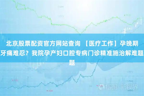 北京股票配资官方网站查询 【医疗工作】孕晚期牙痛难忍？我院孕产妇口腔专病门诊精准施治解难题