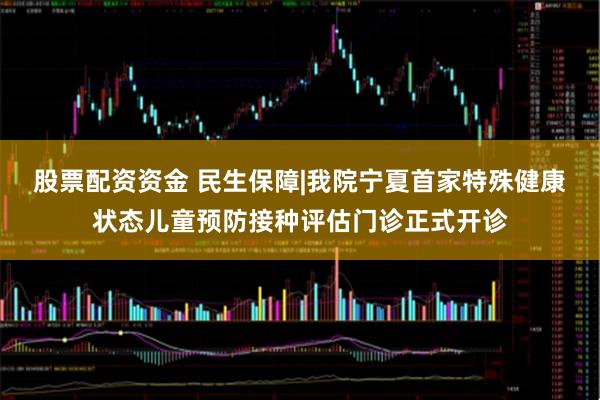 股票配资资金 民生保障|我院宁夏首家特殊健康状态儿童预防接种评估门诊正式开诊