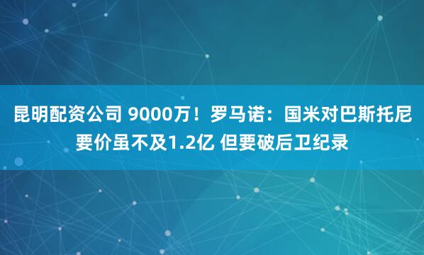 昆明配资公司 9000万！罗马诺：国米对巴斯托尼要价虽不及1.2亿 但要破后卫纪录