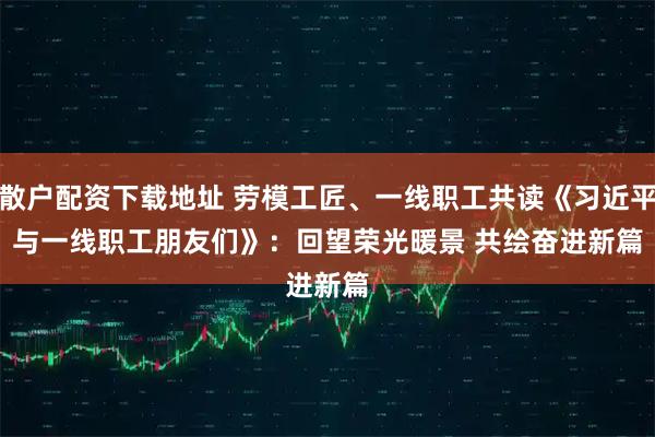 散户配资下载地址 劳模工匠、一线职工共读《习近平与一线职工朋友们》:回望荣光暖景 共绘奋进新篇