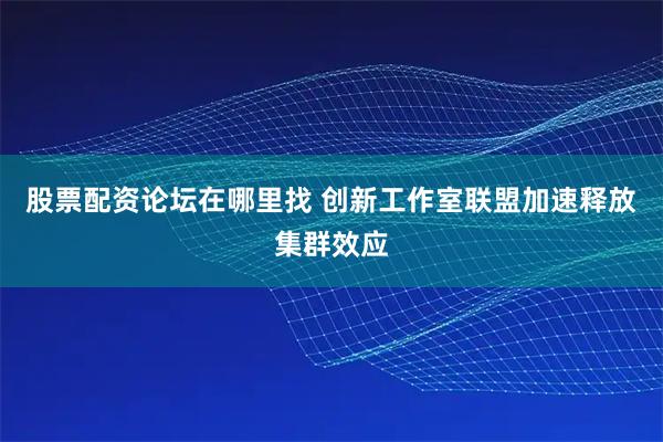 股票配资论坛在哪里找 创新工作室联盟加速释放集群效应