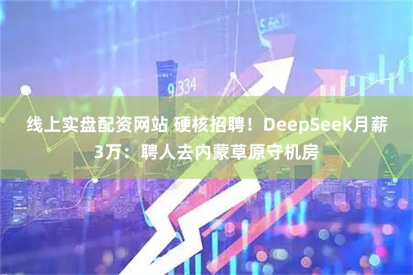 线上实盘配资网站 硬核招聘!DeepSeek月薪3万:聘人去内蒙草原守机房