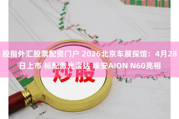 股指外汇股票配资门户 2026北京车展探馆：4月28日上市 标配激光雷达 埃安AION N60亮相