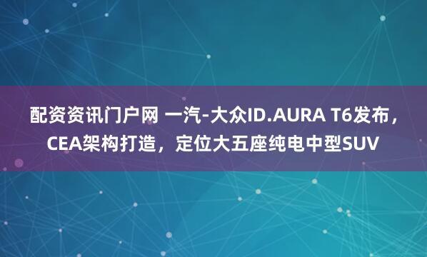 配资资讯门户网 一汽-大众ID.AURA T6发布，CEA架构打造，定位大五座纯电中型SUV