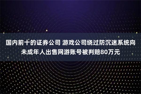 国内前十的证券公司 游戏公司绕过防沉迷系统向未成年人出售网游账号被判赔80万元