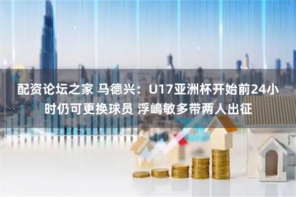 配资论坛之家 马德兴：U17亚洲杯开始前24小时仍可更换球员 浮嶋敏多带两人出征