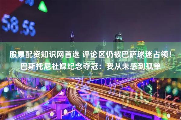 股票配资知识网首选 评论区仍被巴萨球迷占领！巴斯托尼社媒纪念夺冠：我从未感到孤单