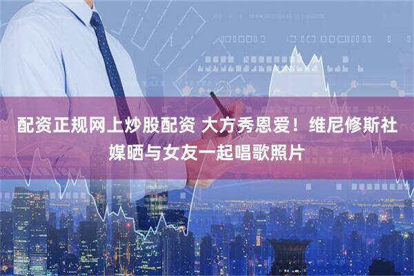 配资正规网上炒股配资 大方秀恩爱！维尼修斯社媒晒与女友一起唱歌照片