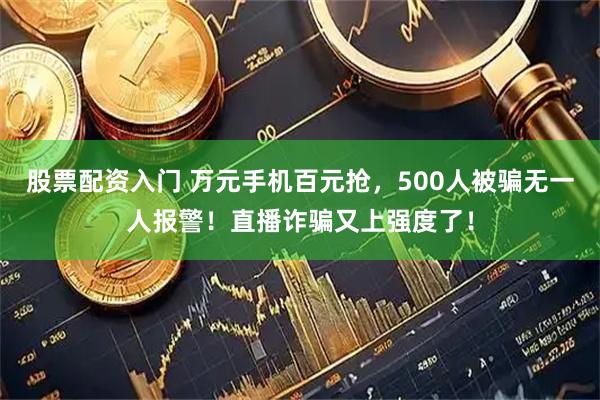 股票配资入门 万元手机百元抢，500人被骗无一人报警！直播诈骗又上强度了！