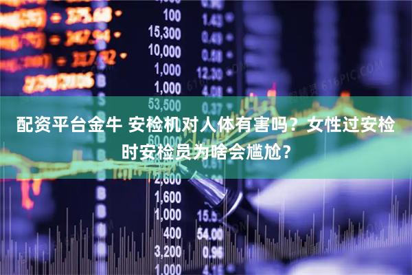 配资平台金牛 安检机对人体有害吗？女性过安检时安检员为啥会尴尬？