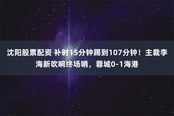 沈阳股票配资 补时15分钟踢到107分钟！主裁李海新吹响终场哨，蓉城0-1海港