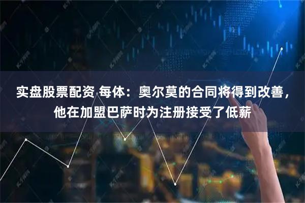 实盘股票配资 每体：奥尔莫的合同将得到改善，他在加盟巴萨时为注册接受了低薪