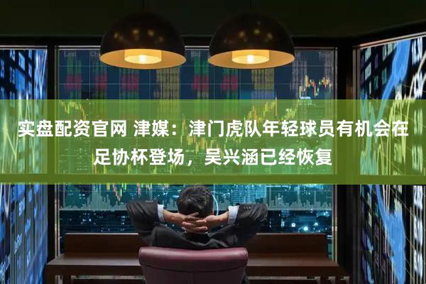 实盘配资官网 津媒：津门虎队年轻球员有机会在足协杯登场，吴兴涵已经恢复