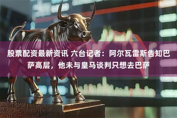 股票配资最新资讯 六台记者：阿尔瓦雷斯告知巴萨高层，他未与皇马谈判只想去巴萨